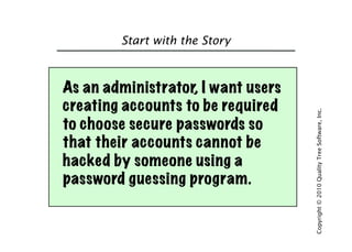 Start with the Story



As an administrator, I want users
creating accounts to be required




                                    Copyright © 2010 Quality Tree Software, Inc.
to choose secure passwords so
that their accounts cannot be
hacked by someone using a
password guessing program.
 