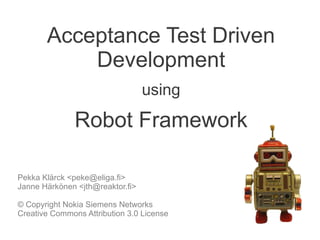Acceptance Test Driven
           Development
                                  using
               Robot Framework

Pekka Klärck <peke@eliga.fi>
Janne Härkönen <jth@reaktor.fi>

© Copyright Nokia Siemens Networks
Creative Commons Attribution 3.0 License
 