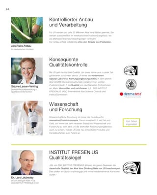 10
Zum Patent
angemeldet
Sabine Larsen-Vefring
Aloe Vera Anbau
Dr. Lars Lobbedey
Kontrollierter Anbau
und Verarbeitung
Konsequente
Qualitätskontrolle
INSTITUT Fresenius
Qualitätssiegel
Wissenschaft
und Forschung
Für LR werden pro Jahr 23 Millionen Aloe Vera Blätter geerntet. Sie
werden ausschließlich im mexikanischen Hochland angebaut, wo
sie allerbeste Wachstumsbedingungen vorfinden.
Der Anbau erfolgt vollständig ohne den Einsatz von Pestiziden.
Bei LR geht nichts über Qualität. Um diese immer und zu jeder Zeit
garantieren zu können, besitzt LR eines der modernsten
Spezial-Labore für Nahrungsergänzungsmittel, in dem jährlich
über 32.000 Einzeluntersuchungen vorgenommen werden.
Zusätzlich lässt LR die Qualität von den härtesten Prüfinstituten
am Markt überprüfen und zertifizieren z.B.: SGS INSTITUT
FRESENIUS, IASC (International Aloe Science Council) und
Institut Dermatest®
.
Wissenschaftliche Forschung ist immer die Grundlage für
innovative Produktkonzepte. Darum investiert LR viel Zeit und
Geld, um immer auf dem neuesten Stand von Wissenschaft und
Forschung zu sein. Und um die wertvollen Forschungsergebnisse
auch zu sichern, meldet LR viele neu entwickelte Produkte und
Herstellverfahren zum Patent an.
„Wir von SGS INSTITUT FRESENIUS können mit gutem Gewissen die
dauerhafte Qualität der Aloe Vera Drinking Gele von LR bescheinigen.
Dies stellen wir durch unabhängige und immer wiederkehrende Kontrollen
sicher.“
im mexikanischen Hochland
Direktorin Produktentwicklung 
Qualitätskontrolle Nutrition
Division Manager Health Food
SGS INSTITUT FRESENIUS GmbH
 