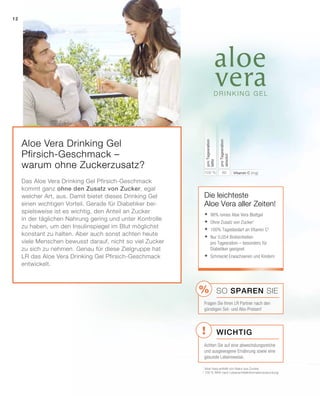 !
%
12
80100 % Vitamin C (mg)
proTagesration
absolut
proTagesration
NRV
Die leichteste
Aloe Vera aller Zeiten!
1
Aloe Vera enthält von Natur aus Zucker
2
100 % NRV nach Lebensmittelinformationsverordung
	98% reines Aloe Vera Blattgel
	Ohne Zusatz von Zucker1
	100% Tagesbedarf an Vitamin C2
	Nur 0,054 Broteinheiten
pro Tagesration – besonders für
Diabetiker geeignet
	Schmeckt Erwachsenen und Kindern
Wichtig
SO SPAREN Sie
Fragen Sie Ihren LR Partner nach den
günstigen Set- und Abo-Preisen!
Achten Sie auf eine abwechslungsreiche
und ausgewogene Ernährung sowie eine
gesunde Lebensweise.
Aloe Vera Drinking Gel
Pfirsich-Geschmack –
warum ohne Zuckerzusatz?
Das Aloe Vera Drinking Gel Pfirsich-Geschmack
kommt ganz ohne den Zusatz von Zucker, egal
welcher Art, aus. Damit bietet dieses Drinking Gel
einen wichtigen Vorteil. Gerade für Diabetiker bei-
spielsweise ist es wichtig, den Anteil an Zucker
in der täglichen Nahrung gering und unter Kontrolle
zu haben, um den Insulinspiegel im Blut möglichst
konstant zu halten. Aber auch sonst achten heute
viele Menschen bewusst darauf, nicht so viel Zucker
zu sich zu nehmen. Genau für diese Zielgruppe hat
LR das Aloe Vera Drinking Gel Pfirsich-Geschmack
entwickelt.
 
