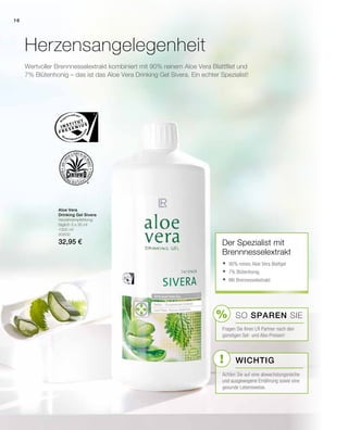 %
!
16
1000 ml
80800
32,95 €
Wertvoller Brennnesselextrakt kombiniert mit 90% reinem Aloe Vera Blattfilet und
7% Blütenhonig – das ist das Aloe Vera Drinking Gel Sivera. Ein echter Spezialist!
Herzensangelegenheit
Aloe Vera
Drinking Gel Sivera
Verzehrempfehlung:
täglich 3 x 30 ml
Der Spezialist mit
Brennnesselextrakt
	90% reines Aloe Vera Blattgel
	7% Blütenhonig
	Mit Brennesselextrakt
SO SPAREN Sie
Fragen Sie Ihren LR Partner nach den
günstigen Set- und Abo-Preisen!
Wichtig
Achten Sie auf eine abwechslungsreiche
und ausgewogene Ernährung sowie eine
gesunde Lebensweise.
 