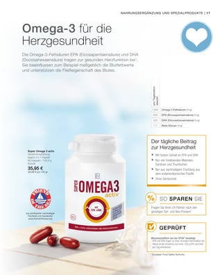 %
| 17
1260
630
420
117
80338
35,95 €
(35,66 € pro 100 g)
* European Food Safety Authority
Nahrungsergänzung und Spezialprodukte
Omega-3 für die
Herzgesundheit
Omega 3 Fettsäuren (mg)
EPA (Eicosapentaensäure) (mg)
DHA (Docosahexaensäure) (mg)
Beta-Glucan (mg)
proTagesration
absolut
Super Omega 3 activ
Verzehrempfehlung:
täglich 3 x 1 Kapsel
60 Kapseln / 100,8 g
aus zertifizierter nachhaltiger
Fischerei und Aquakultur
www.friendofthesea.org
Der tägliche Beitrag
zur Herzgesundheit
Geprüft
Wissenschaftlich von der EFSA* bestätigt:
	Mit hohem Gehalt an EPA und DHA
	Nur von freilebenden Makrelen,
Sardinen und Thunfischen
	Nur aus nachhaltigem Fischfang aus
dem südamerikanischen Pazifik
	Ohne Gentechnik
SO SPAREN Sie
Fragen Sie Ihren LR Partner nach den
günstigen Set- und Abo-Preisen!
1
EPA und DHA tragen zu einer normalen Herzfunktion bei.
Hierzu ist die Einnahme von mind. 250 g EPA und DHA
pro Tag erforderlich.
Die Omega-3-Fettsäuren EPA (Eicosapentaensäure) und DHA
(Docosahexaensäure) tragen zur gesunden Herzfunktion bei1
.
Sie beeinflussen zum Beispiel maßgeblich die Blutfettwerte
und unterstützen die Fließeigenschaft des Blutes.
 