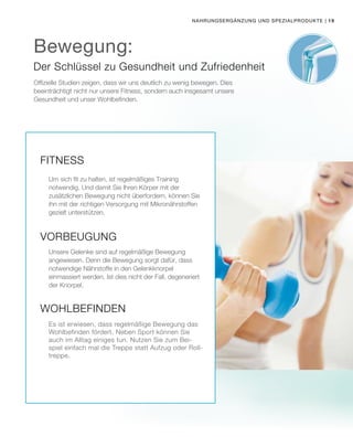 | 19Nahrungsergänzung und Spezialprodukte
Offizielle Studien zeigen, dass wir uns deutlich zu wenig bewegen. Dies
beeinträchtigt nicht nur unsere Fitness, sondern auch insgesamt unsere
Gesundheit und unser Wohlbefinden.
Der Schlüssel zu Gesundheit und Zufriedenheit
Bewegung:
Fitness
Um sich fit zu halten, ist regelmäßiges Training
notwendig. Und damit Sie Ihren Körper mit der
zusätzlichen Bewegung nicht überfordern, können Sie
ihn mit der richtigen Versorgung mit Mikronährstoffen
gezielt unterstützen.
Vorbeugung
Unsere Gelenke sind auf regelmäßige Bewegung
angewiesen. Denn die Bewegung sorgt dafür, dass
notwendige Nährstoffe in den Gelenkknorpel
einmassiert werden. Ist dies nicht der Fall, degeneriert
der Knorpel.
Wohlbefinden
Es ist erwiesen, dass regelmäßige Bewegung das
Wohlbefinden fördert. Neben Sport können Sie
auch im Alltag einiges tun. Nutzen Sie zum Bei-
spiel einfach mal die Treppe statt Aufzug oder Roll-
treppe.
 