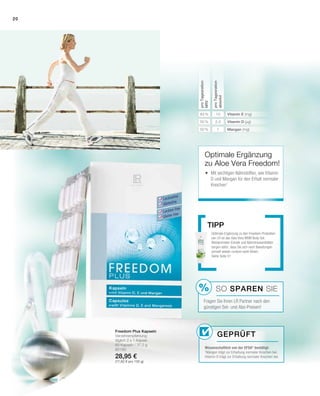 %
20
2,5
1
10
50 %
50 %
83 %
80190
28,95 €
(77,82 € pro 100 g)
proTagesration
NRV
proTagesration
absolut
Vitamin E (mg)
Vitamin D (µg)
Mangan (mg)
Freedom Plus Kapseln
Verzehrempfehlung:
täglich 2 x 1 Kapsel
60 Kapseln / 37,2 g
Optimale Ergänzung zu den Freedom-­Produkten
von LR ist das Aloe Vera MSM Body Gel.
Weidenrinden-Extrakt und Bären­traubenblätter
sorgen dafür, dass Sie sich nach Belastungen
schnell wieder rundum wohl fühlen.
Siehe Seite 51
Tipp
SO SPAREN Sie
Fragen Sie Ihren LR Partner nach den
günstigen Set- und Abo-Preisen!
Optimale Ergänzung
zu Aloe Vera Freedom!
	Mit wichtigen Nährstoffen, wie Vitamin
D und Mangan für den Erhalt normaler
Knochen1
Geprüft
Wissenschaftlich von der EFSA* bestätigt:
1
Mangan trägt zur Erhaltung normaler Knochen bei.
Vitamin D trägt zur Erhaltung normaler Knochen bei.
 