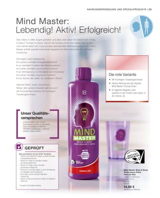 | 23
500 ml
80950
14,95 €
(29,90 € pro 1000 ml)
Nahrungsergänzung und Spezialprodukte
Das Leben in vollen Zügen genießen und alles unter einen Hut bekommen: Erfolg
im Beruf, Triumph im Sport, Zeit für die Familie und für sich selbst. Wer so aktiv
und intensiv leben will, muss auf eine optimale Nährstoffversorgung achten. Mind
Master enthält speziell aufeinander abgestimmte Mikronährstoffe mit wichtigen
Funktionen.
LR legt besonderen Wert auf eine
herausragende Qualität von Mind Master.
Diese wird bestätigt vom INSTITUT
FRESENIUS Qualitätssiegel – einem der
härtesten Siegel am Markt.
Unser Qualitäts-
versprechen
Wissenschaftlich von der EFSA* bestätigt:
Mind Master Brain  Body
Performance Drink
Formula Red
Verzehrempfehlung:
täglich 80 ml
Die rote Variante
Mind Master:
Lebendig! Aktiv! Erfolgreich!
Geprüft
Sie tragen unter anderem bei
• zu einem normalen Energiestoffwechsel1
• zur normalen Funktion des Nervensystems2
• zu einer normalen psychischen Funktion3
• zur Verringerung von Müdigkeit und Ermüdung4
• zu einer normalen kognitiven Funktion5
• zum Schutz der Zellen vor oxidativem Stress6
Gleicher Effekt, neuer Geschmack:
Neben dem grünen Klassiker gibt es auch
die Formula Red Variante mit fruchtigem
Traubengeschmack.
	Mit fruchtigem Traubengeschmack
	Gleiche Wirkung wie das Original:
Mind Master Formula Green
	Ihr täglicher Begleiter unter
anderem in der Freizeit, beim Sport, in
der Schule, etc.
1
Thiamin und Vitamin B12 tragen zu einem normalen
Energiestoffwechsel bei.
2
Vitamin B12 trägt zur normalen Funktion
des Nervensystems bei.
3
Vitamin B12 trägt zu einer normalen
psychischen Funktion bei.
4
Vitamin B12 und Eisen tragen zu einer Verringerung
von Müdigkeit und Ermüdung bei.
5
Eisen trägt zu einer normalen kognitiven
Funktion bei.
6
Vitamin E trägt zum Schutz der Zellen vor oxidativem
Stress bei.
* European Food Safety Authority
 