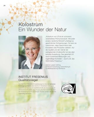 24
Kolostrum
Ein Wunder der Natur
„Kolostrum von LR ist ein schonend
verarbeitetes Premiumprodukt. Wie jeder
andere natürliche Rohstoff unterliegt es
gewöhnlichen Schwankungen. So kann es
vorkommen, dass Geschmack oder
Konsistenz des Produktes variieren. Auf
die Qualität und den Gehalt der
wertgebenden Inhaltsstoffe hat das aber
keinerlei Auswirkung. Das garantiert LR
durch lückenlose Messungen und
regelmäßige Kontrollen – durch z.B. das
SGS Institut Fresenius.“
INSTITUT FRESENIUS
Qualitätssiegel
Das INSTITUT FRESENIUS Qualitätssiegel ist eine der härtesten
Prüfsiegel am Markt. SGS INSTITUT FRESENIUS überwacht
zusätzlich zur eigenen LR Qualitätskontrolle die Verarbeitung der
LR Kolostrum-Produkte. Vom Eingang des Roh-Colostrums über
die Verarbeitung bis hin zum fertigen Produkt werden alle Schritte
regelmäßig überwacht.
Sabine Larsen-Vefring
Direktorin Forschung, Entwicklung 
Qualitätssicherung Nutritions
 