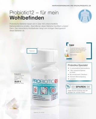 %
| 31
80370
39,95 €
(266,33 € pro 100 g)
Patentiert
*
Probiotic12 – für mein
Wohlbefinden
Nahrungsergänzung und Spezialprodukte
Probiotische Bakterien lassen sich in über 400 unterschiedliche
Bakterienstämme einteilen. Abermillionen dieser Bakterien ­bevölkern unseren
Darm. Das menschliche Wohlbefinden hängt vom richtigen Gleichgewicht
dieser Bakterien ab.
Probiotic12
Verzehrempfehlung:
täglich 1 Kapsel
30 Kapseln / 15 g
*	 Patent-Nr.: EP 2 228 067
Die optimale Ergänzung zu Probiotic12
sind die Aloe Vera Drinking Gele von LR.
Sie bereiten den Darm optimal für die
probiotischen Bakterien vor!
Siehe ab Seite 8
Tipp
Probiotika-Spezialist
	12 unterschiedliche Bakterienstämme
	1 Mrd. probiotische Bakterien
pro Kapsel
	Mit unterstützendem Präbiotikum
	Patentierte Mikroverkapselung
	Lactosefrei
SO SPAREN Sie
Fragen Sie Ihren LR Partner nach den
günstigen Set- und Abo-Preisen!
 