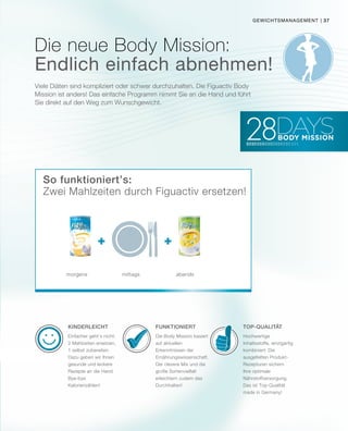 + +
| 37
Viele Diäten sind kompliziert oder schwer durchzuhalten. Die Figuactiv Body
Mission ist anders! Das einfache Programm nimmt Sie an die Hand und führt
Sie direkt auf den Weg zum Wunschgewicht.
Endlich einfach abnehmen!
FunktioniertKinderleicht Top-Qualität
morgens mittags abends
So funktioniert’s:
gewichtsmanagement
Zwei Mahlzeiten durch Figuactiv ersetzen!
Die Body Mission basiert
auf aktuellen
Erkenntnissen der
Ernährungswissenschaft.
Der clevere Mix und die
große Sortenvielfalt
erleichtern zudem das
Durchhalten!
Einfacher geht‘s nicht:
2 Mahlzeiten ersetzen,
1 selbst zubereiten.
Dazu geben wir Ihnen
gesunde und leckere
Rezepte an die Hand.
Bye-bye
Kalorienzählen!
Hochwertige
Inhaltsstoffe, einzigartig
kombiniert: Die
ausgefeilten Produkt-
Rezepturen sichern
Ihre optimale
Nährstoffversorgung.
Das ist Top-Qualität
made in Germany!
Die neue Body Mission:
 