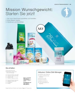 | 39
80434
Vorteilspreis nur
241,95 €
Mission Wunschgewicht:
1. Nur noch Geschmack auswählen und bestellen
2. Body Mission starten
3. Abnehmen und Wohlfühlen
Figuactiv 28 Tage
Body Mission
„Expert Program“
Sie erhalten:
Neu
Inklusive: Online Diät-Manager
Fragen Sie Ihren LR Partner nach weiteren Figuactiv-Programmen.
gewichtsmanagement
Starten Sie jetzt!
• Informationsbroschüre
• Persönlichen Code für den
Online Diät-Manager
• 2 x Figuactiv Shakes nach Wahl
• 1 x Figuactiv Suppe nach Wahl
• 1 x Figuactiv Vital
• 1 x Figuactiv Riegel nach Wahl
• 1 x Figuactiv Kräuter Fastentee
• 1 x Figuactiv Protein Drink
• 1 x ProBalance
• 1 x Shaker
 Persönlicher Code in jedem Set
 Jederzeit und überall auf dem
Smartphone
 Steht Ihnen zur Seite
 Zeigt Ihren Fortschritt
 Motiviert und erinnert Sie
 Liefert Ernährungspläne und
Rezeptideen
 