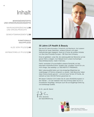 2015
4
| 48
| 54
| 06
| 36
Das sind 30 Jahre Innovation, Fortschritt und Wachstum. Auf unserem
Weg sind wir neuen Gesichtern, anderen Kulturen und vielen
Herausforderungen begegnet. Heute ist LR einer der größten Anbieter
von Aloe Vera Produkten Europas – DIE Aloe Vera Company.
Eines ist geblieben: unser Ziel, die Lebensqualität der Menschen auf der
ganzen Welt zu steigern. Zum Beispiel durch unsere hochwertigen
Gesundheitsprodukte, made in Germany.
Hierfür verarbeitet LR ausschließlich erlesene Rohstoffe und das
besonders wirkstoffschonend. Qualität unter „Exzellent“ kommt für uns
nicht infrage. Das bestätigt u.a. SGS INSTITUT FRESENIUS.
Mehr Lebensqualität bietet auch die einzigartige Möglichkeit als
unabhängiger LR Partner erfolgreich zu werden. Viele Menschen haben
diese Chance bereits genutzt – und sind heute Teil der LR Familie, die
weltweit auf über 300.000 Partner gewachsen ist.
Mit diesem Collection 2015 halten Sie 30 Jahre Wohlfühlkompetenz in
den Händen – von den beliebten Aloe Vera Drinking Gelen bis hin zu
kompetenter Hautpflege. Vertrauen auch Sie auf langjährige Erfahrung
und erstklassige Qualität.
30 Jahre LR Health & Beauty
Inhalt
mikronährstoffe
und Ernährungskonzepte
funktionale
Hautpflege
Nahrungsergänzung
Und Spezialprodukte
gewichtsmanagement
Aloe Vera Pflege
antibakterielle Pflege
Fragen Sie Ihren LR Partner
nach unserem Beauty Collection!
Ihr Dr. Jens M. Abend
CEO, Sprecher
der Geschäftsführung
 