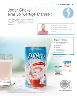 | 41
je 37,95 €
(84,33 € pro 1000 g)
1
Bezogen auf eine von drei durchschnittlichen Mahlzeiten am Tag bei einer Energiezufuhr von 2.000 kcal täglich
gewichtsmanagement |
1 Shake =
1 Mahlzeit1
„Ich liebe es, meinen Shake
im Sommer mit eiskalter Milch
anzurühren – Diät kann auch Spass
machen!“
Figuactiv Shakes
2
enthält von Natur aus Zucker
Figuactiv Shakes
450 g Dose
Erdbeer-Banane-Geschmack 80201
Latte-Macchiato-Geschmack 80203
Vanille-Geschmack 80280
	Kombination aus pflanzlichem
und tierischem Eiweiß
	Lactosearm
	Glutenfrei
	Ohne Zusatz von
Konservierungsstoffen
	Ohne Zuckerzusatz2
Jeder Shake
eine vollwertige Mahlzeit
Jeder Shake ersetzt genau eine Mahlzeit,
liefert aber alle Nährstoffe, die Ihr Körper
benötigt. Eine ausgewogene und gesunde
Mahlzeit.
Nur 2,36 € pro Mahlzeit!
 