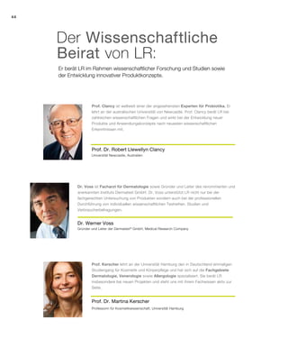 44
Er berät LR im Rahmen wissenschaftlicher Forschung und Studien sowie
der Entwicklung innovativer Produktkonzepte.
Der Wissenschaftliche
Beirat von LR:
Dr. Werner Voss
Dr. Voss ist Facharzt für Dermatologie sowie Gründer und Leiter des renommierten und
anerkannten Instituts Dermatest GmbH. Dr. Voss unterstützt LR nicht nur bei der
fachgerechten Untersuchung von Produkten sondern auch bei der professionellen
Durchführung von individuellen wissenschaftlichen Testreihen, Studien und
Verbraucherbefragungen.
Prof. Dr. Robert Llewellyn Clancy
Prof. Clancy ist weltweit einer der angesehensten Experten für Probiotika. Er
lehrt an der australischen Universität von Newcastle. Prof. Clancy berät LR bei
zahlreichen wissenschaftlichen Fragen und wirkt bei der Entwicklung neuer
Produkte und Anwendungskonzepte nach neuesten wissenschaftlichen
Erkenntnissen mit.
Prof. Dr. Martina Kerscher
Prof. Kerscher lehrt an der Universität Hamburg den in Deutschland einmaligen
Studiengang für Kosmetik und Körperpflege und hat sich auf die Fachgebiete
Dermatologie, Venerologie sowie Allergologie spezialisiert. Sie berät LR
insbesondere bei neuen Projekten und steht uns mit ihrem Fachwissen aktiv zur
Seite.
Universität Newcastle, Australien
Gründer und Leiter der Dermatest®
GmbH, Medical Research Company
Professorin für Kosmetikwissenschaft, Universität Hamburg
 