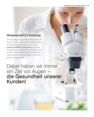 | 45
Wissenschaft  Forschung
Die Grundlage für jedes erfolgreiche Produkt
ist bei LR eine breite wissenschaftliche Basis.
In unseren Augen lassen sich nur durch
wissenschaftliche Forschung innovative
Produkte nach neuesten Erkenntnissen ent-
wickeln. Darum arbeiten wir mit führenden
internationalen Wissenschaftlern und Fach-
leuten eng zusammen.
Dabei haben wir immer
ein Ziel vor Augen –
Wissenschaftlicher Beirat
die Gesundheit unserer
Kunden!
 