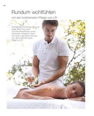 46
mit der funktionalen Pflege von LR
Wohlbefinden kommt von innen und
außen. Auch Haut, Haar
und Zähne beeinflussen unsere
Gesundheit maßgeblich. Damit
sie in jeder Lage optimal versorgt
sind, gibt es die funktionale
Pflege von LR.
Rundum wohlfühlen
 