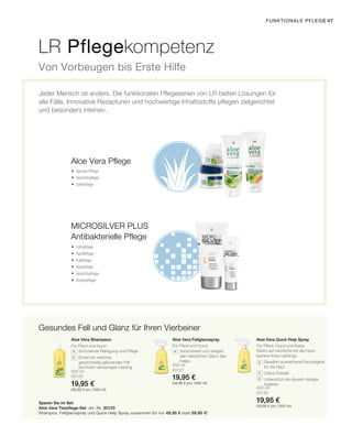 500 ml
20120
19,95 €
(39,90 € pro 1000 ml)
400 ml
20121
19,95 €
(49,88 € pro 1000 ml)
400 ml
20122
19,95 €
(49,88 € pro 1000 ml)
| 47
Aloe Vera Fellglanzspray Aloe Vera Quick Help Spray
		Schonende Reinigung und Pflege
		Erzielt ein weiches,
geschmeidig glänzendes Fell
bei Ihrem vierbeinigen Liebling
		Verschönert und steigert
den natürlichen Glanz des
Felles
Stärkt auf natürliche Art die Haut­
barriere Ihres Lieblings.
		Gewährt ausreichend Feuchtigkeit
für die Haut
		Cistus-Extrakt
		Unterstützt die Abwehr lästiger
Insekten
Aloe Vera Shampaoo
LR Pflegekompetenz
Jeder Mensch ist anders. Die funktionalen Pflegeserien von LR bieten Lösungen für
alle Fälle. Innovative Rezepturen und hochwertige Inhaltsstoffe pflegen zielgerichtet
und besonders intensiv.
Von Vorbeugen bis Erste Hilfe
Aloe Vera Pflege
Gesundes Fell und Glanz für Ihren Vierbeiner
Antibakterielle Pflege
Für Pferd, Hund und Katze
Sparen Sie im Set:
 Spezial-Pflege
 Gesichtspflege
 Zahnpflege
 Zahnpflege
 Handpflege
 Fußpflege
 Haarpflege
 Gesichtspflege
 Körperpflege
Für Pferd und HundFür Pferd und Hund
Aloe Vera Tierpflege-Set Art.-Nr. 20123
Shampoo, Fellglanzspray und Quick Help Spray zusammen für nur 49,95 € statt 59,85 €!
Funktionale Pflege
Microsilver Plus
 