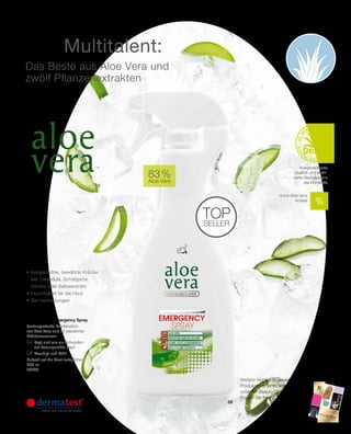 2015
03
| 49
83 %
Aloe Vera
500 ml
20000
21,95 €
(43,90 € pro 1000 ml)
top
seller
03 | Aloe Vera Emergency Spray
Leistungsstarke Kombination
aus Aloe Vera und 12 bewährten
Kräuteressenzen.
		Legt sich wie ein Schutzfilm
auf beanspruchte Haut
		Beruhigt und kühlt
Einfach auf die Haut aufsprühen.
Aloe Vera
• Ausgesuchte, bewährte Kräuter
wie Calendula, Schafgarbe,
Kamille oder Salbeiextrakt
• Feuchtigkeit für die Haut
• Bei Hautreizungen
Das Beste aus Aloe Vera und
zwölf Pflanzenextrakten
Das Multitalent:
Ausgezeichnete
Qualität und zertifi-
zierte Bezugsquelle
der Rohstoffe
Weitere Highlights unseres
Produktsortiments finden Sie auch in
unserem Beauty Collection.
Fragen Sie Ihren LR Partner!
Hohe Aloe Vera
Anteile
 