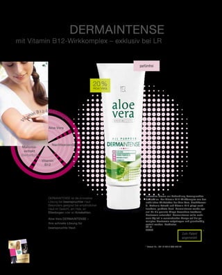 2015
50
Zum Patent
angemeldet
*
50 ml
20006
29,95 €
(59,90 € pro 100 ml)
20 %
Aloe Vera
Aloe Vera Dermaintense
Innovative Creme zur Behandlung beanspruchter
Hautstellen. Der Vitamin B12-Wirkkomplex aus den
natürlichen Wirkstoffen der Aloe Vera, Nachtkerzen-
öl, Mahonia-Extrakt und Vitamin B12 pflegt auch
trockene, gerötete Haut. DermaIntense wurde spe-
ziell für die gezielte Pflege besonders trockener
Hautareale entwickelt. DermaIntense sollte mehr-
mals täglich in ausreichender Menge auf die ge-
reinigten Hautareale aufgetragen und gleichmäßig
verteilt werden. Parfümfrei.
Dermaintense ist die innovative
Lösung bei beanspruchter Haut.
Besonders geeignet bei empfindlicher
Haut im Gesicht, am Hals, an
Ellenbogen oder an Kniekehlen.
Aloe Vera DERMAINTENSE
mit Vitamin B12-Wirkkomplex – exklusiv bei LR
parfümfrei
* Patent-Nr.: DE 10 2010 030 443 A1
Aloe Vera
Nacht­kerzenöl
Vitamin B12-Wirkkomplex
Vitamin
B12
Mahonia-
extrakt
(Berberitze)
Weitere Highlights unseres Produktsortiments
finden Sie auch in unserem Beauty Collection.
Fragen Sie Ihren LR Partner!
Aloe Vera Dermaintense –
Ihre schnelle Lösung für
beanspruchte Haut.
 