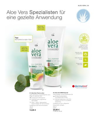 02
01
| 51
100 ml
20003
14,95 €
200 ml
20004
23,95 €
(11,98 € pro 100 ml)
45 %
Aloe Vera
60 %
Aloe Vera
Aloe Vera
01 | Aloe Vera Thermo Lotion
Leicht wärmende und hautpflegende Lotion.
Pflegt mit natürlichen Ölen.
		Eukalyptusöl  Wintergrünöl
		Unterstützt einen angenehmen
Wärmeeffekt
		Oliven-, Jojoba-, Aprikosenkern-,
Sesamöl pflegen die Haut samtweich
Großflächig auf die Haut einmassieren.
02 | Aloe Vera MSM Body Gel
Geschmeidiges, schnell einziehendes Gel.
		Mit Bärentraubenblättern
und Weidenrinden-Extrakt
		Optimale Ergänzung zu Aloe Vera
Freedom (s.S. 20–21) zur äußeren
Anwendung
Großflächig auf die zu pflegenden
Körperstellen auftragen.
Aloe Vera
Aloe Vera Spezialisten für
eine gezielte Anwendung
+
Hohe Aloe Vera
Anteile
Ausgewählte
Wirkstoffe
Geprüfte Haut-
verträglichkeit
Ausgezeichnete
Qualität und zertifi-
zierte Bezugsquelle
der Rohstoffe
Tipp:
Wärmeeffekt bei kalten Füßen
 