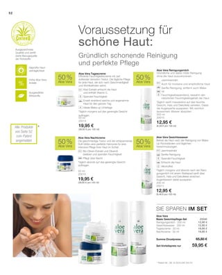 52
50 ml
20015
19,95 €
(39,90 € pro 100 ml) 200 ml
20011
12,95 €
(6,48 € pro 100 ml)
50 ml
20014
19,95 €
(39,90 € pro 100 ml)
200 ml
20010
12,95 €
(6,48 € pro 100 ml)
Summe Einzelpreise
Set-Vorteilspreis nur
65,80 €
59,95 €
12,95 €
12,95 €
19,95 €
19,95 €
 20046
50 %
Aloe Vera
50 %
Aloe Vera
50 %
Aloe Vera
50 %
Aloe Vera
SIE SPAREN IM SET
*
Befreit die Haut nach der Reinigung von Make-
Up Rückständen und täglichen
Verschmutzungen.
		Jasminextrakt
		Sanfte Reinigung
		Spendet Feuchtigkeit
		Erfrischt die Haut
		Alkoholfrei
Täglich morgens und abends nach der Reini-
gungsmilch mit einem Wattepad sanft über
Gesicht, Hals und Dekolletee streichen.
­Augenbereich dabei aussparen.
Die geschmeidige Textur und der entspannende
Duft bilden eine perfekte Harmonie für eine
intensive Pflege Ihrer Haut im Schlaf.
		Bio-Oliven-Extrakt und Olivenöl
beleben und spenden Feuchtigkeit
		Pflegt über Nacht
Täglich abends auf das gereinigte Gesicht
auftragen.
Effiziente Feuchtigkeitscreme mit zart
duftender Verwöhn-Textur. Die tägliche Pflege
für jede Haut, die sich nach Geschmeidigkeit
und Wohlbefinden sehnt.
		Kiwi-Extrakt erfrischt die Haut
und enthält Vitamin C
		Spendet Feuchtigkeit
		Erzielt strahlend weiche und angenehme
Haut für den ganzen Tag
		Ideale Make-up Unterlage
Täglich morgens auf das gereinigte Gesicht
auftragen.
Aloe Vera Reinigungsmilch
Aloe Vera Tagescreme
Aloe Vera Nachtcreme Aloe Vera Gesichtswasser
Aloe Vera
Basis Gesichtspflege-Set
Voraussetzung für
schöne Haut:
Gründlich schonende Reinigung
und perfekte Pflege
* Patent-Nr.: DE 10 2010 030 443 A1
+
Hohe Aloe Vera
Anteile
Ausgewählte
Wirkstoffe
Geprüfte Haut-
verträglichkeit
Ausgezeichnete
Qualität und zertifi-
zierte Bezugsquelle
der Rohstoffe
Alle Produkte
von Seite 52
zum Patent
angemeldet
Gründliche und dabei milde Reinigung
ohne die Haut auszutrocknen.
		Jasminextrakt
		Auch für trockene und empfindliche Haut
		Sanfte Reinigung, entfernt auch Make-
up
		Feuchtigkeitsspendend, bewahrt den
natürlichen Feuchtigkeitsgehalt der Haut
Täglich sanft massierend auf das feuchte
Gesicht, Hals und Dekolleté verteilen. Dabei
die Augenpartie aussparen. Mit reichlich
lauwarmem Wasser abspülen.
Reinigungsmilch · 200 ml
Gesichtswasser · 200 ml
Tagescreme · 50 ml
Nachtcreme · 50 ml
 