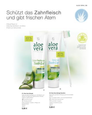 01
02
| 53
100 ml
20070
5,95 €
100 ml
20071
5,95 €
43 %
Aloe Vera
40 %
Aloe Vera
01 | Aloe Vera Zahngel
Diese gründliche Reinigung von Zahnfleisch und
Zähnen ermöglicht ein beeindruckend frisches
Gefühl im ganzen Mund.
		Echinacea-Extrakt
		Reinigt gründlich
Zähne gründlich morgens, mittags und
abends putzen.
02 | Aloe Vera Zahngel Sensitive
Besonders gründliche Reinigung auch bei sensiblen
Zähnen.
		Für saubere Zähne, auch bei Empfindlichkeit
		Schützt den Zahnschmelz
Zähne gründlich morgens,
mittags und abends putzen.
Aloe Vera
Schützt das Zahnfleisch
und gibt frischen Atem
• Beugt Plaque vor
• Beruhigt Zahnfleisch und Zähne
• Sanft zum Zahnschmelz
Ausgezeichnete
Qualität und zertifi-
zierte Bezugsquelle
der Rohstoffe
 
