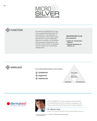 54
Funktion Das Geheimnis der Microsilver Plus-Serie
ist der einzigartige Wirkstoff Microsilver BGTM
.
Dieser besteht aus reinem Silberpulver mit
einer hochporösen, schwammartigen Struktur.
Microsilver BGTM
mit seiner antibakteriellen
Wirkung ist in Kombination mit verschiedenen
Zinkverbindungen und Dexpanthenol in allen
Produkten der Serie vertreten. Die silbergraue
Farbe der Produkte ist ein unverkennbares
Qualitätsmerkmal.
Die LR Wirkstoffkombination wirkt dreifach*:
Antibakteriell
Regulierend
Stabilisierend
Wirkung
*	durch verschiedene Studien (u.a. SGS INSTITUT FRESENIUS) wissenschaftlich bestätigt
**	nicht krankheitsbedingt
Dr. Werner Voss
Gründer und Leiter der Dermatest®
GmbH, Medical Research Company
Wir bei DERMATEST®
haben zahlreiche klinische ­Studien
zu den Microsilver Plus Produkten durchgeführt und
können gewissenhaft die Wirkung der Produkte bestätigen.
Reines Silber
Dexpanthenol Zinkverbindungen
Microsilver Plus
wirkt antibakteriell:
Befreit von unerwünschten
Bakterien
Beugt der Neubildung von
Bakterien vor
 
