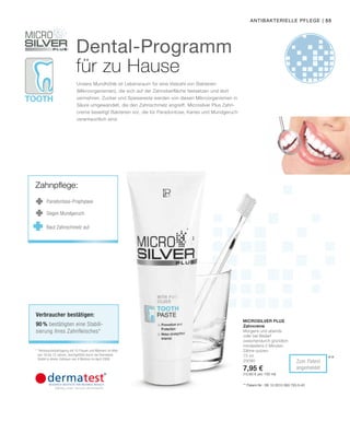 Tooth
| 55
**Zum Patent
angemeldet
75 ml
25090
7,95 €
(10,60 € pro 100 ml)
Microsilver Plus
antibakterielle Pflege
** Patent-Nr.: DE 10 2010 063 720.3-43
Dental-Programm
für zu Hause
Unsere Mundhöhle ist Lebensraum für eine Vielzahl von Bakterien
(Mikroorganismen), die sich auf der Zahnoberfläche festsetzen und dort
vermehren. Zucker und Speisereste werden von diesen Mikroorganismen in
Säure umgewandelt, die den Zahnschmelz angreift. Microsilver Plus Zahn-
creme beseitigt Bakterien vor, die für Paradontose, Karies und Mundgeruch
verantwortlich sind.
Zahncreme
Morgens und abends
oder bei Bedarf
zwischendurch gründlich
mindestens 2 Minuten
Zähne putzen.* *Verbraucherbefragung mit 10 Frauen und Männern im Alter
von 18 bis 72 Jahren, durchgeführt durch die Dermatest
GmbH in einem Zeitraum von 4 Wochen im April 2006.
Verbraucher bestätigen:
90 % bestätigten eine Stabili-
sierung ihres Zahnfleisches*
Zahnpflege:
Parodontose-Prophylaxe
Gegen Mundgeruch
Baut Zahnschmelz auf
 