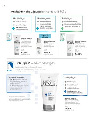 Hair
Hand Foot
Handpflege:
Schützt vor Bakterien
Spendet Feuchtigkeit
Zink Cite bildet einen
Schutzfilm für die Hände
56
150 ml
25070
24,95 €
(16,63 € pro 100 ml)
75 ml
25050
17,95 €
(23,93 € pro 100 ml)
75 ml
25051
14,95 €
(19,93 € pro 100 ml)
100 ml
25052
17,95 €
Microsilver Plus
Microsilver Plus
Microsilver Plus Microsilver Plus
Antibakterielle Lösung für Hände und Füße
Schuppen* wirksam beseitigen
Hygiene für
unterwegs
Handhygiene:
Hygiene ohne Wasser
Erfrischendes Gefühl
Zink Cite bildet einen
Schutzfilm für die Hände
Haarpflege:
Milde Reinigung
Beseitigt Schuppen*
Antibakterielle Wirkung
Fußpflege:
Fußgeruch wird reduziert
Für geschmeidig gepflegte Füße
Talkum saugt den Schweiß auf
Das Microsilver Plus Anti-Schuppen Shampoo
beseitigt nicht nur die Schuppen, sondern vermindert
die Überproduktion von Hornzellen.
Handcreme
Feuchtigkeitsspende
Handcreme. Enthält
einen schützenden
Mineralkomplex.
Nach Bedarf gründlich
die Hände eincremen.
Handgel
Besonders geeignet
für die schnelle
Reinigung unterwegs
– auch ohne Wasser.
Fußcreme
Leichte Fußcreme
morgens und nach
Bedarf auf die Füße
auftragen. Zieht schnell
ein.
Anti-Schuppen Shampoo
Mildes und schonendes Anti-
Schuppen Shampoo. Zur
täglichen Anwendung geeignet.
Octopirox reguliert das
Erscheinungsbild der Kopfhaut
*	die durch eine trockene Kopfhaut entstehen
** 	Verbraucherbefragung mit 10 Männern im Alter von 22 bis
56 Jahren, durchgeführt durch die Derma Consult GmbH in
einem Zeitraum von April bis Juni 2008.
Verbraucher bestätigen:
•	100 % bestätigten, dass die
Schuppenbildung weniger zu
werden scheint.**
•	80 % bestätigen, dass die Kopf-
haut weniger trocken und
gerötet erscheint.**
 