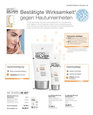 Face
01
02
| 57
150 ml
25000
17,95 €
(11,97 € pro 100 ml)
50 ml
25001
19,95 €
(39,90 € pro 100 ml)
Summe Einzelpreise
Set-Vorteilspreis nur
37,90 €
34,95 €
17,95 €
19,95 €
 25004
SIE SPAREN IM SET
01 | Microsilver Plus 02 | Microsilver Plus
antibakterielle Pflege
Reduziert Unreinheiten
Verfeinert das Hautbild
Gesichtspflege:Gesichtsreinigung:
Milde und porentiefe Reinigung
Unreine Haut entsteht meist durch eine Überproduktion der in der Haut enthal-
tenen Talgdrüsen. Sind die Talgdrüsen verstopft, bieten sie ideale Bedingungen
für die Vermehrung von Mikroorganismen. Microsilver Plus Gesichtspflege­produkte
säubern die Haut und wirken unerwünschten Bakterien entgegen.
Microsilver Plus
Gesichts-Set
Microsilver Plus
Waschcreme · 150 ml
Microsilver Plus
Gesichtscreme · 50 ml
Waschcreme
Täglich morgens und
abends das Gesicht mit der
antibakteriellen Waschcreme
reinigen.
Gesichtscreme
Im Anschluss an die
Waschcreme die
Gesichtscreme auftragen.
Salicylsäure öffnet die Poren
Bestätigte Wirksamkeit*
gegen Hautunreinheiten
* Verbraucher bestätigen:
• 100 % gaben eine hohe Verträg-
	lichkeit der Gesichtscreme an**
•	85 % bestätigen eine Reduktion
von Hautunreinheiten**
**	 Verbraucherbefragung mit 30 Frauen und Männern im
	 Alter von 16 bis 34 Jahren, durchgeführt durch die
	 Dermatest GmbH in einem Zeitraum von 8 Wochen im
	 August 2005.
Defensil wirkt haut-
beruhigend
 