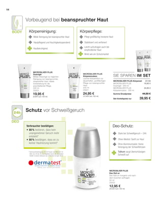 Body
Deo
58
200 ml
25023
19,95 €
(9,98 € pro 100 ml)
200 ml
25021
24,95 €
(12,48 € pro 100 ml)
50 ml
25022
12,95 €
(25,90 € pro 100 ml)
Summe Einzelpreise
Set-Vorteilspreis nur
44,90 €
39,95 €
19,95 €
24,95 €
 25109
SIE SPAREN IM SET
Microsilver Plus
Microsilver Plus
Microsilver Plus
Deo-Schutz:
Stark bei Schweißgeruch – 24h
Ohne Alkohol: Sanft zur Haut
Ohne Aluminiumsalze: Keine
Verengung der Schweißdrüsen
Vorbeugend bei beanspruchter Haut
Schutz vor Schweißgeruch
Milde Reinigung bei beanspruchter Haut
Hautpflegend und feuchtigkeitsspendend
Hautberuhigend
Pflegt großflächig trockene Haut
Stabilisiert und verfeinert
Leicht aufzutragen auch bei
empfindlicher Haut
Wirkt wie ein Schutzmantel
MICROSILVER PLUS-Körperset
Talkum saugt überschüssigen
Schweiß auf
Duschgel
Mildes Waschgel zur täglichen
Reinigung von beanspruchter,
strapazierter Haut. Ideale
Vorbereitung für die
anschließende Pflege.
Körperemulsion
Leichte Körperlotion zur
dauerhaften, großflächigen
Pflege von beanspruchter
Haut.
MICROSILVER PLUS
Duschgel · 200 ml
MICROSILVER PLUS
Körperemulsion · 200 ml
Deo Roll on
Deo Roll-on morgens und nach
dem Duschen auftragen.
Körperreinigung: Körperpflege:
Verbraucher bestätigen:
•	80 % testieren, dass kein
unangenehmer Geruch mehr
entsteht*
•	80 % bestätigen, dass es zu
keiner Hautreizung kommt*
* Verbraucherbefragung mit 20 Frauen und Männern im
Alter von 25 bis 76, durchgeführt durch die Dermatest
GmbH in einem Zeitraum von 4 Wochen im April 2010.
 