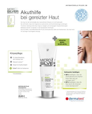 Body
| 59
75 ml
25020
29,95 €
(39,93 € pro 100 ml)
Microsilver Plus
Akuthilfe
bei gereizter Haut
Die Haut ist die Schnittstelle des menschlichen Körpers mit der Außenwelt:
Sie verhindert, dass der Organismus austrocknet und Krankheitserreger eindringen.
Trockene, beanspruchte Haut neigt zu rissigen und schuppigen Hauterscheinungen.
Bakterien können so leichter in die Hautbarriere eindringen.
Das ECTOIN®
in der MICROSILVER PLUS Universalcreme stärkt die Hautbarriere. Die Haut wird
mit wichtiger Feuchtigkeit versorgt.
höchster
Micro-
silver-Anteil
Für lokale Behandlung
sehr trockener Haut
Reduziert Juckreiz**
Steigert die Hautfeuchtigkeit
**nicht krankheitsbedingt
antibakterielle Pflege
Universalcreme
Reichhaltige Universalcreme
zur akut lokalen Anwendung.
Für sehr trockene Haut.
Körperpflege:
Ectoin®
stärkt die Hautbarriere
**	 Verbraucherbefragung mit 16 Frauen und 4 Männern
im Alter von 18 bis 71 Jahren, durchgeführt durch die
Dermatest GmbH in einem Zeitraum von 4 Wochen im
November 2004.
Verbraucher bestätigen:
•	90 % bestätigten, dass die
Universalcreme bei empfind-
licher Haut sehr gut
vertragen wird**
•	85 % bestätigten, dass die
Haut durch die Universal-
creme beruhigt wird**
 
