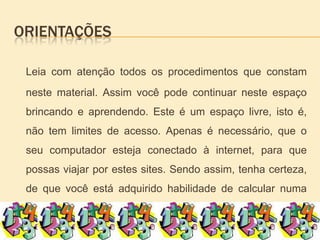 orientaçõesLeia com atenção todos os procedimentos que constam neste material. Assim você pode continuar neste espaço brincando e aprendendo. Este é um espaço livre, isto é, não tem limites de acesso. Apenas é necessário, que o seu computador esteja conectado à internet, para que possas viajar por estes sites. Sendo assim, tenha certeza,  de que você está adquirido habilidade de calcular numa simples brincadeira. 