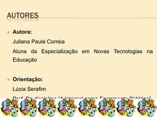 autoresAutora:		Juliana Paula Correia		Aluna da Especialização em Novas Tecnologias na EducaçãoOrientação:		Lúcia Serafim		Prof. Da disciplina “A Internet como Ferramenta Didática”