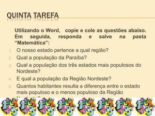 Quinta tarefaUtilizando o Word,   copie e cole as questões abaixo.          Em seguida, responda e salve na pasta “Matemática”:O nosso estado pertence a qual região?Qual a população da Paraíba? Qual a população dos três estados mais populosos do Nordeste?E qual a população da Região Nordeste?Quantos habitantes resulta a diferença entre o estado mais populoso e o menos populoso da Região Nordeste?Qual é a densidade demográfica do estado da Paraíba?http://www.ibge.gov.br/estadosat/perfil.php?sigla=pb