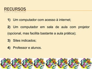 recursos		1)	Um computador com acesso à internet;		2)	Um computador em sala de aula com projetor (opcional, mas facilita bastante a aula prática);		3)	Sites indicados;		4)	Professor e alunos.