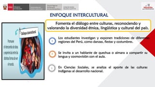 ENFOQUE INTERCULTURAL
Fomenta el diálogo entre culturas, reconociendo y
valorando la diversidad étnica, lingüística y cultural del país.
Los estudiantes investigan y exponen tradiciones de diferentes
regiones del Perú, como danzas, fiestas y costumbres.
Se invita a un hablante de quechua o aimara a compartir su
lengua y cosmovisión con el aula.
En Ciencias Sociales, se analiza el aporte de las culturas
indígenas al desarrollo nacional.
 