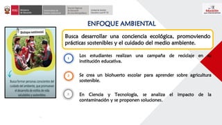 ENFOQUE AMBIENTAL
Busca desarrollar una conciencia ecológica, promoviendo
prácticas sostenibles y el cuidado del medio ambiente.
Los estudiantes realizan una campaña de reciclaje en su
institución educativa.
Se crea un biohuerto escolar para aprender sobre agricultura
sostenible.
En Ciencia y Tecnología, se analiza el impacto de la
contaminación y se proponen soluciones.
 