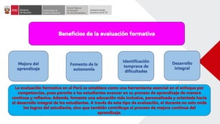 Beneficios de la evaluación formativa
Mejora del
aprendizaje
La evaluación formativa en el Perú se establece como una herramienta esencial en el enfoque por
competencias, pues permite a los estudiantes avanzar en su proceso de aprendizaje de manera
continua y reflexiva. Además, fomenta una educación más inclusiva, personalizada y orientada hacia
el desarrollo integral de los estudiantes. A través de este tipo de evaluación, el docente no solo mide
los logros del estudiante, sino que también contribuye al proceso de mejora continua del
aprendizaje.
Fomento de la
autonomía
Identificación
temprana de
dificultades
Desarrollo
integral
 