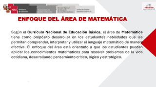ENFOQUE DEL ÁREA DE MATEMÁTICA
Según el Currículo Nacional de Educación Básica, el área de Matemática
tiene como propósito desarrollar en los estudiantes habilidades que les
permitan comprender, interpretar y utilizar el lenguaje matemático de manera
efectiva. El enfoque del área está orientado a que los estudiantes puedan
aplicar los conocimientos matemáticos para resolver problemas de la vida
cotidiana, desarrollando pensamiento crítico, lógico y estratégico.
 