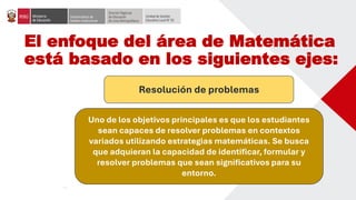 El enfoque del área de Matemática
está basado en los siguientes ejes:
Resolución de problemas
Uno de los objetivos principales es que los estudiantes
sean capaces de resolver problemas en contextos
variados utilizando estrategias matemáticas. Se busca
que adquieran la capacidad de identificar, formular y
resolver problemas que sean significativos para su
entorno.
 