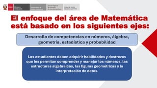 El enfoque del área de Matemática
está basado en los siguientes ejes:
Desarrollo de competencias en números, álgebra,
geometría, estadística y probabilidad
Los estudiantes deben adquirir habilidades y destrezas
que les permitan comprender y manejar los números, las
estructuras algebraicas, las figuras geométricas y la
interpretación de datos.
 
