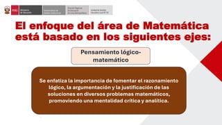 El enfoque del área de Matemática
está basado en los siguientes ejes:
Pensamiento lógico-
matemático
Se enfatiza la importancia de fomentar el razonamiento
lógico, la argumentación y la justificación de las
soluciones en diversos problemas matemáticos,
promoviendo una mentalidad crítica y analítica.
 