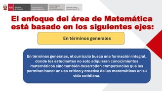 El enfoque del área de Matemática
está basado en los siguientes ejes:
En términos generales
En términos generales, el currículo busca una formación integral,
donde los estudiantes no solo adquieran conocimientos
matemáticos sino también desarrollen competencias que les
permitan hacer un uso crítico y creativo de las matemáticas en su
vida cotidiana.
 