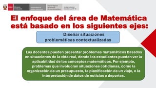 El enfoque del área de Matemática
está basado en los siguientes ejes:
Diseñar situaciones
problemáticas contextualizadas
Los docentes pueden presentar problemas matemáticos basados
en situaciones de la vida real, donde los estudiantes puedan ver la
aplicabilidad de los conceptos matemáticos. Por ejemplo,
problemas que involucran situaciones cotidianas, como la
organización de un presupuesto, la planificación de un viaje, o la
interpretación de datos de noticias o deportes.
 