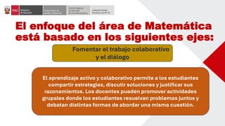 El enfoque del área de Matemática
está basado en los siguientes ejes:
Fomentar el trabajo colaborativo
y el diálogo
El aprendizaje activo y colaborativo permite a los estudiantes
compartir estrategias, discutir soluciones y justificar sus
razonamientos. Los docentes pueden promover actividades
grupales donde los estudiantes resuelvan problemas juntos y
debatan distintas formas de abordar una misma cuestión.
 