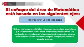 El enfoque del área de Matemática
está basado en los siguientes ejes:
Incorporar el uso de tecnología
Utilizar herramientas digitales y recursos interactivos puede hacer
que las matemáticas sean más accesibles y motivadoras. Las
aplicaciones, simuladores o juegos educativos pueden ser una
excelente manera de ilustrar conceptos complejos de manera
visual y práctica.
 