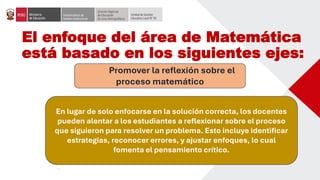 El enfoque del área de Matemática
está basado en los siguientes ejes:
Promover la reflexión sobre el
proceso matemático
En lugar de solo enfocarse en la solución correcta, los docentes
pueden alentar a los estudiantes a reflexionar sobre el proceso
que siguieron para resolver un problema. Esto incluye identificar
estrategias, reconocer errores, y ajustar enfoques, lo cual
fomenta el pensamiento crítico.
 