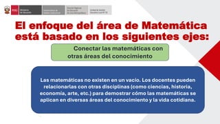 El enfoque del área de Matemática
está basado en los siguientes ejes:
Conectar las matemáticas con
otras áreas del conocimiento
Las matemáticas no existen en un vacío. Los docentes pueden
relacionarlas con otras disciplinas (como ciencias, historia,
economía, arte, etc.) para demostrar cómo las matemáticas se
aplican en diversas áreas del conocimiento y la vida cotidiana.
 