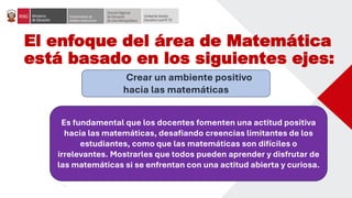 El enfoque del área de Matemática
está basado en los siguientes ejes:
Crear un ambiente positivo
hacia las matemáticas
Es fundamental que los docentes fomenten una actitud positiva
hacia las matemáticas, desafiando creencias limitantes de los
estudiantes, como que las matemáticas son difíciles o
irrelevantes. Mostrarles que todos pueden aprender y disfrutar de
las matemáticas si se enfrentan con una actitud abierta y curiosa.
 