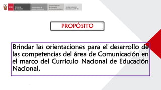 PROPÓSITO
Brindar las orientaciones para el desarrollo de
las competencias del área de Comunicación en
el marco del Currículo Nacional de Educación
Nacional.
 