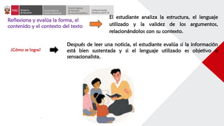 Reflexiona y evalúa la forma, el
contenido y el contexto del texto
El estudiante analiza la estructura, el lenguaje
utilizado y la validez de los argumentos,
relacionándolos con su contexto.
Después de leer una noticia, el estudiante evalúa si la información
está bien sustentada y si el lenguaje utilizado es objetivo o
sensacionalista.
¿Cómo se logra?
 